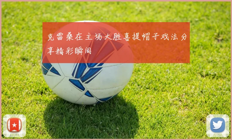 克雷桑在主场大胜喜提帽子戏法分享精彩瞬间
