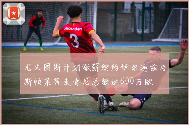 尤文图斯计划涨薪续约伊尔迪兹与斯帕莱蒂麦肯尼总额达600万欧
